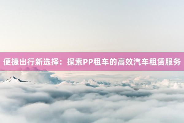 便捷出行新选择：探索PP租车的高效汽车租赁服务