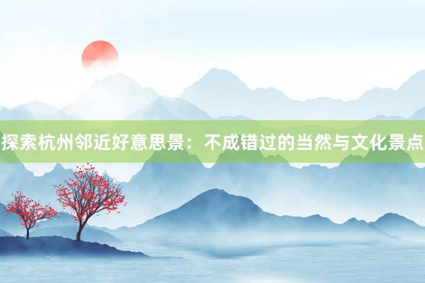 探索杭州邻近好意思景：不成错过的当然与文化景点